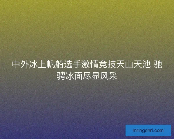 中外冰上帆船选手激情竞技天山天池 驰骋冰面尽显风采