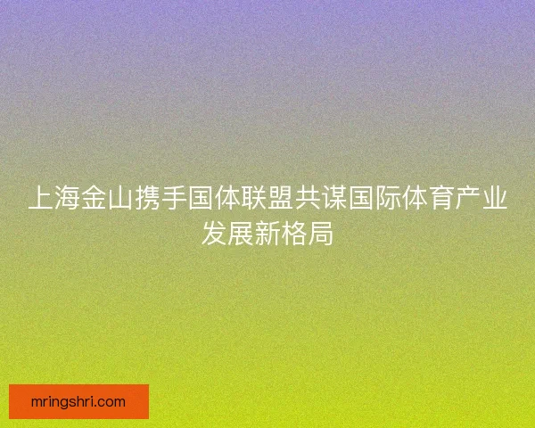 上海金山携手国体联盟共谋国际体育产业发展新格局