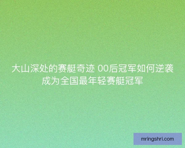 大山深处的赛艇奇迹 00后冠军如何逆袭成为全国最年轻赛艇冠军