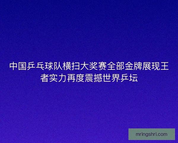 中国乒乓球队横扫大奖赛全部金牌展现王者实力再度震撼世界乒坛