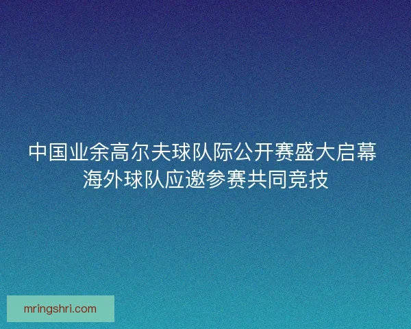 中国业余高尔夫球队际公开赛盛大启幕 海外球队应邀参赛共同竞技