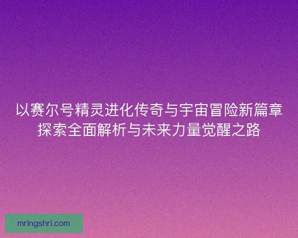 以赛尔号精灵进化传奇与宇宙冒险新篇章探索全面解析与未来力量觉醒之路