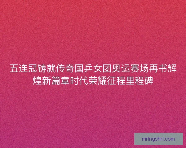 五连冠铸就传奇国乒女团奥运赛场再书辉煌新篇章时代荣耀征程里程碑